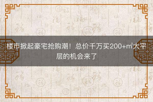楼市掀起豪宅抢购潮！总价千万买200+㎡大平层的机会来了