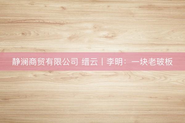 静澜商贸有限公司 缙云丨李明：一块老玻板