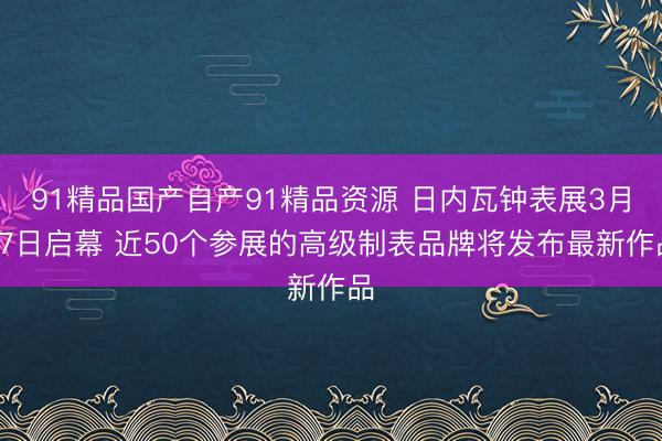 91精品国产自产91精品资源 日内瓦钟表展3月27日启幕 近50个参展的高级制表品牌将发布最新作品