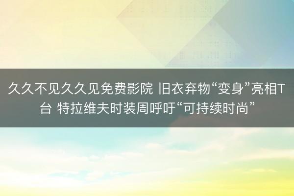 久久不见久久见免费影院 旧衣弃物“变身”亮相T台 特拉维夫时装周呼吁“可持续时尚”