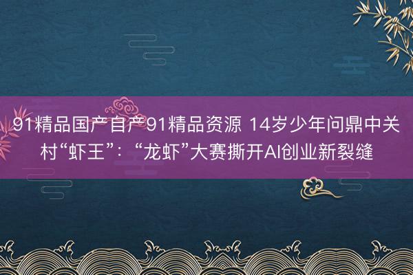 91精品国产自产91精品资源 14岁少年问鼎中关村“虾王”：“龙虾”大赛撕开AI创业新裂缝