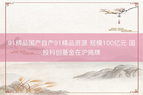 91精品国产自产91精品资源 规模100亿元 国投科创基金在沪揭牌