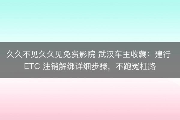 久久不见久久见免费影院 武汉车主收藏：建行 ETC 注销解绑详细步骤，不跑冤枉路
