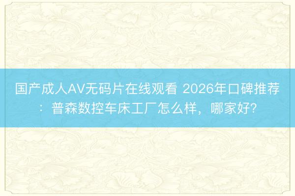 国产成人AV无码片在线观看 2026年口碑推荐：普森数控车床工厂怎么样，哪家好？