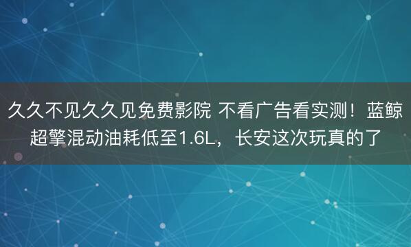 久久不见久久见免费影院 不看广告看实测！蓝鲸超擎混动油耗低至1.6L，长安这次玩真的了