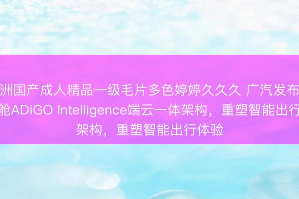 亚洲国产成人精品一级毛片多色婷婷久久久 广汽发布星河智舱ADiGO Intelligence端云一体架构，重塑智能出行体验