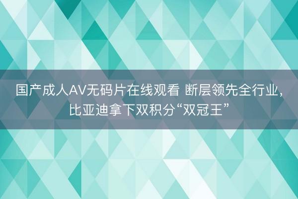 国产成人AV无码片在线观看 断层领先全行业，比亚迪拿下双积分“双冠王”