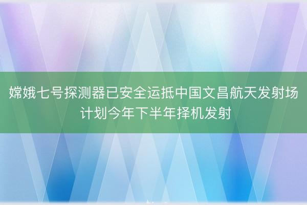 嫦娥七号探测器已安全运抵中国文昌航天发射场 计划今年下半年择机发射