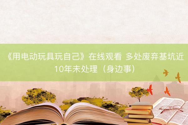 《用电动玩具玩自己》在线观看 多处废弃基坑近10年未处理（身边事）