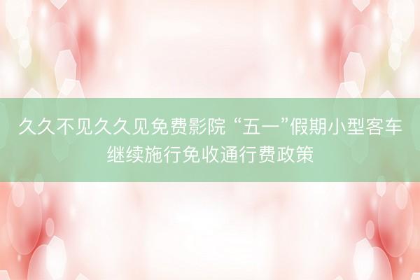 久久不见久久见免费影院 “五一”假期小型客车继续施行免收通行费政策