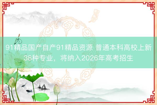 91精品国产自产91精品资源 普通本科高校上新38种专业，将纳入2026年高考招生