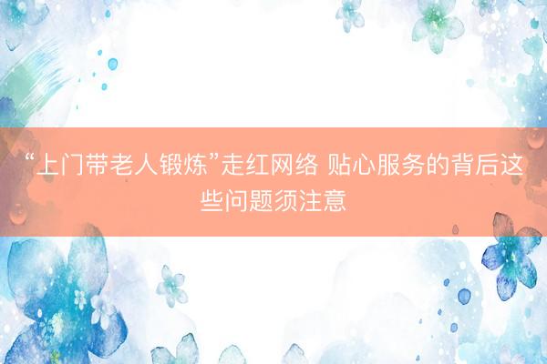 “上门带老人锻炼”走红网络 贴心服务的背后这些问题须注意