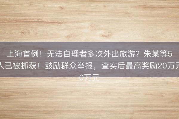 上海首例！无法自理者多次外出旅游？朱某等5人已被抓获！鼓励群众举报，查实后最高奖励20万元