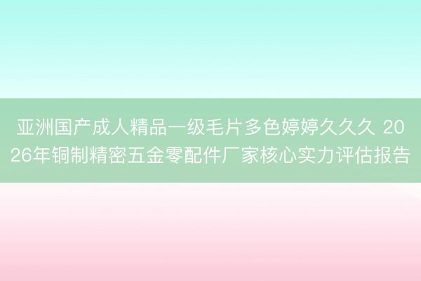 亚洲国产成人精品一级毛片多色婷婷久久久 2026年铜制精密五金零配件厂家核心实力评估报告