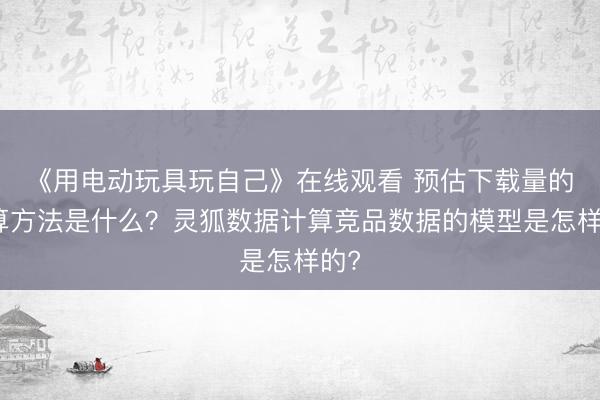 《用电动玩具玩自己》在线观看 预估下载量的计算方法是什么？灵狐数据计算竞品数据的模型是怎样的?