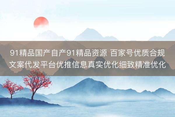 91精品国产自产91精品资源 百家号优质合规文案代发平台优推信息真实优化细致精准优化