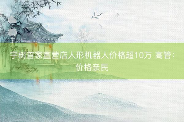 宇树首家直营店人形机器人价格超10万 高管：价格亲民