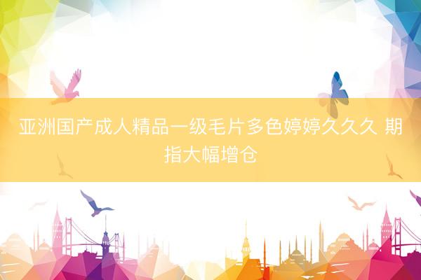 亚洲国产成人精品一级毛片多色婷婷久久久 期指大幅增仓