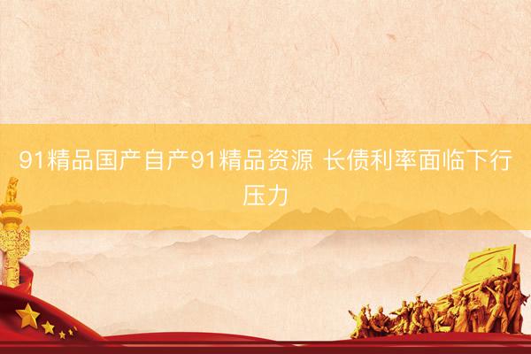 91精品国产自产91精品资源 长债利率面临下行压力