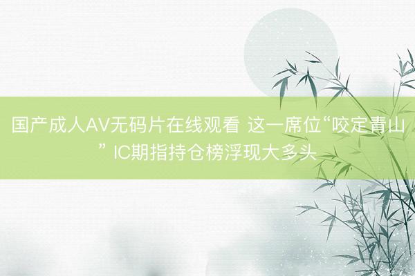 国产成人AV无码片在线观看 这一席位“咬定青山” IC期指持仓榜浮现大多头