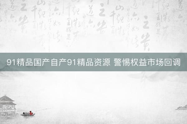 91精品国产自产91精品资源 警惕权益市场回调