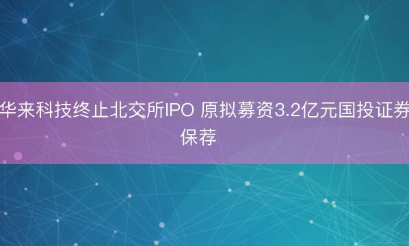 华来科技终止北交所IPO 原拟募资3.2亿元国投证券保荐  ​