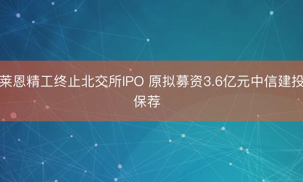 莱恩精工终止北交所IPO 原拟募资3.6亿元中信建投保荐  ​