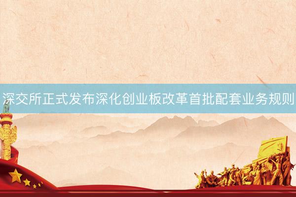 深交所正式发布深化创业板改革首批配套业务规则