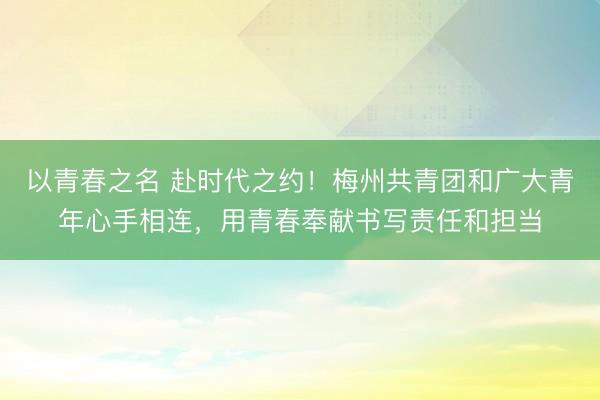 以青春之名 赴时代之约！梅州共青团和广大青年心手相连，用青春奉献书写责任和担当