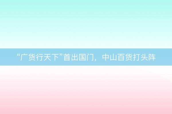 “广货行天下”首出国门，中山百货打头阵