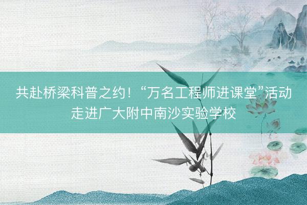 共赴桥梁科普之约！“万名工程师进课堂”活动走进广大附中南沙实验学校