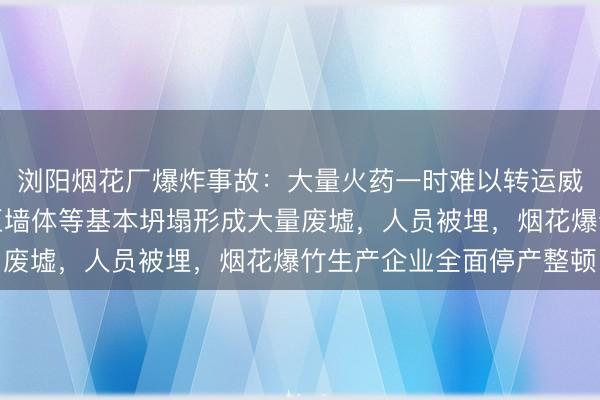 浏阳烟花厂爆炸事故：大量火药一时难以转运威胁救援人员安全，厂区墙体等基本坍塌形成大量废墟，人员被埋，烟花爆竹生产企业全面停产整顿