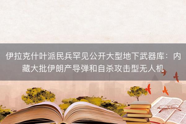 伊拉克什叶派民兵罕见公开大型地下武器库：内藏大批伊朗产导弹和自杀攻击型无人机