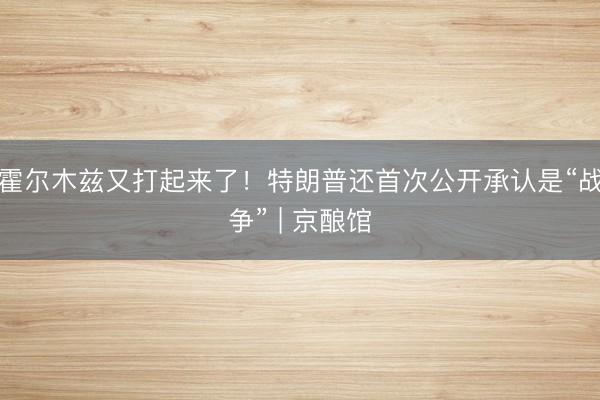 霍尔木兹又打起来了！特朗普还首次公开承认是“战争” | 京酿馆