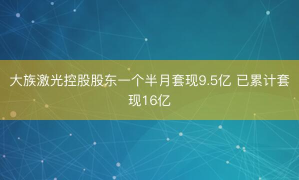 大族激光控股股东一个半月套现9.5亿 已累计套现16亿