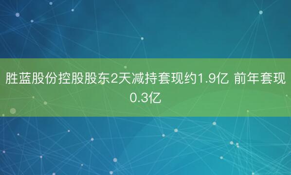 胜蓝股份控股股东2天减持套现约1.9亿 前年套现0.3亿