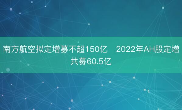 南方航空拟定增募不超150亿 2022年AH股定增共募60.5亿
