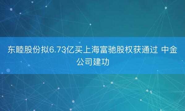 东睦股份拟6.73亿买上海富驰股权获通过 中金公司建功