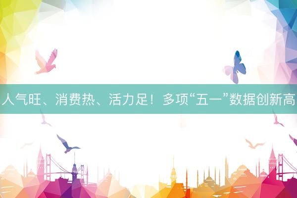 人气旺、消费热、活力足！多项“五一”数据创新高