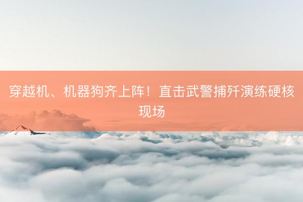 穿越机、机器狗齐上阵！直击武警捕歼演练硬核现场