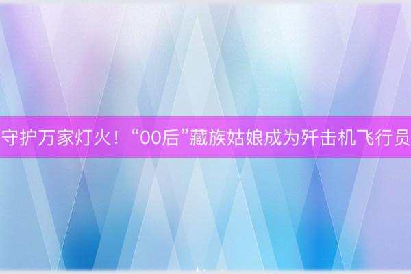 守护万家灯火！“00后”藏族姑娘成为歼击机飞行员