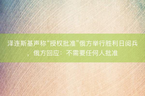 泽连斯基声称“授权批准”俄方举行胜利日阅兵，俄方回应：不需要任何人批准