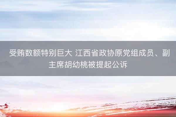  受贿数额特别巨大 江西省政协原党组成员、副主席胡幼桃被提起公诉