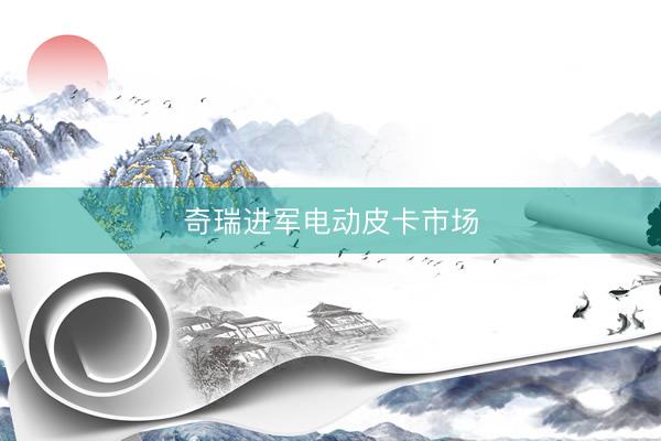 奇瑞进军电动皮卡市场