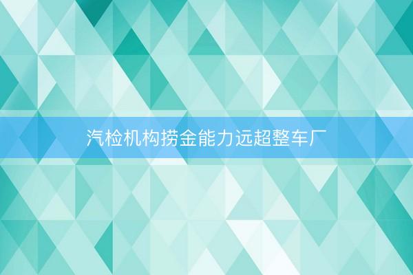 汽检机构捞金能力远超整车厂