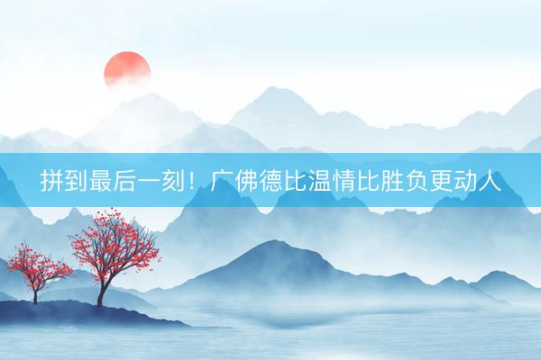 拼到最后一刻！广佛德比温情比胜负更动人