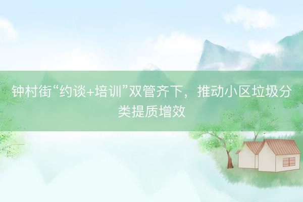 钟村街“约谈+培训”双管齐下，推动小区垃圾分类提质增效