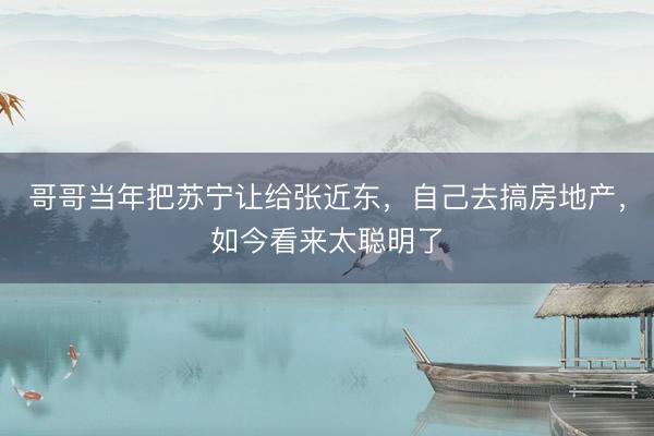 哥哥当年把苏宁让给张近东，自己去搞房地产，如今看来太聪明了