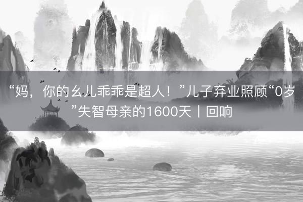 “妈，你的幺儿乖乖是超人！”儿子弃业照顾“0岁”失智母亲的1600天丨回响
