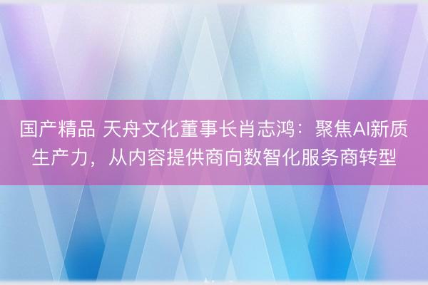 国产精品 天舟文化董事长肖志鸿：聚焦AI新质生产力，从内容提供商向数智化服务商转型